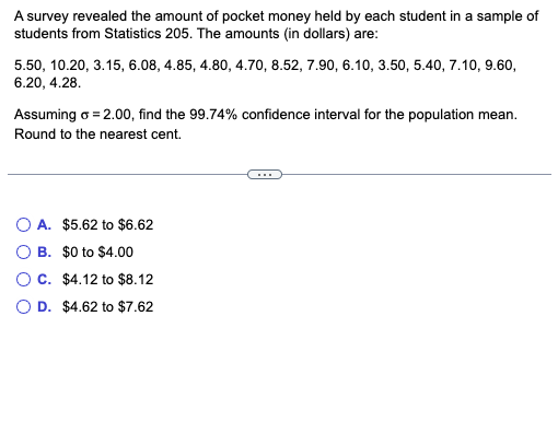 A survey revealed the amount of pocket money held by each student in a sample of
students from Statistics 205. The amounts (in dollars) are:
5.50, 10.20, 3.15, 6.08, 4.85, 4.80, 4.70, 8.52, 7.90, 6.10, 3.50, 5.40, 7.10, 9.60,
6.20, 4.28.
Assuming o = 2.00, find the 99.74% confidence interval for the population mean.
Round to the nearest cent.
O A. $5.62 to $6.62
B. $0 to $4.00
OC. $4.12 to $8.12
O D. $4.62 to $7.62