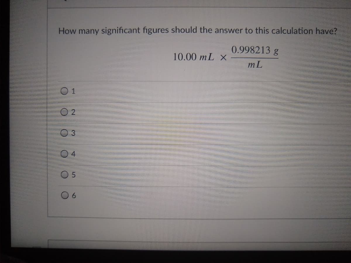 How many significant figures should the answer to this calculation have?
0.998213 g
10.00 mL X
mL
0 1
3
4
O 5
6.
