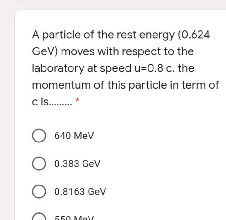 A particle of the rest energy (0.624
GeV) moves with respect to the
laboratory at speed u=0.8 c. the
momentum of this particle in term of
c s . *
O 640 MeV
O 0.383 GeV
O 0.8163 GeV
550 Me
