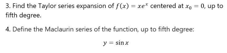 3. Find the Taylor series expansion of f(x) = xe* centered at x, = 0, up to
fifth degree.
4. Define the Maclaurin series of the function, up to fifth degree:
y = sin x
