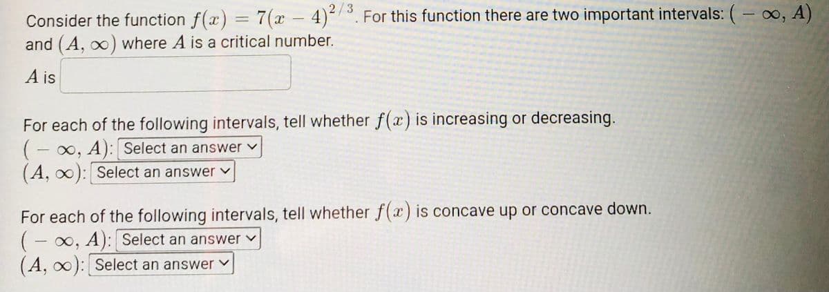 2/3
Consider the function f(x) = 7(x – 4)- °. For this function there are two important intervals: (- o, A)
and (A, o) where A is a critical number.
A is
For each of the following intervals, tell whether f(x) is increasing or decreasing.
0, A): Select an answer v
(A, 0): Select an answer v
For each of the following intervals, tell whether f(x) is concave up or concave down.
(- 0, A): Select an answer v
(A, 0): Select an answer
