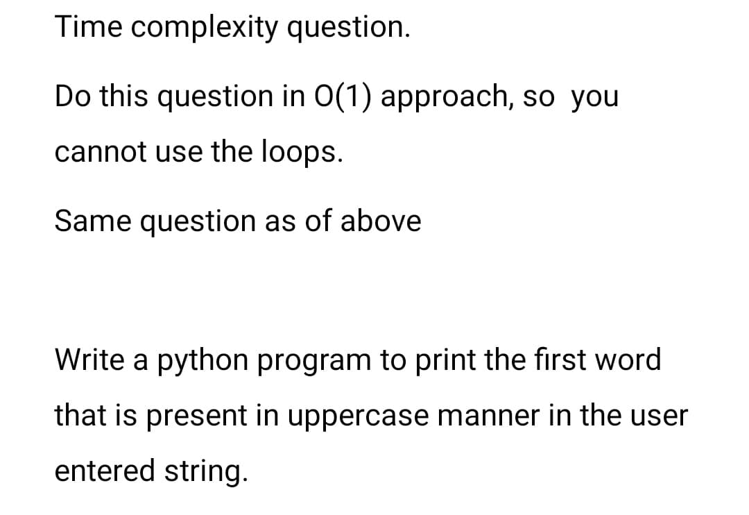Time complexity question.
Do this question in 0(1) approach, so you
cannot use the loops.
Same question as of above
Write a python program to print the first word
that is present in uppercase manner in the user
entered string.
