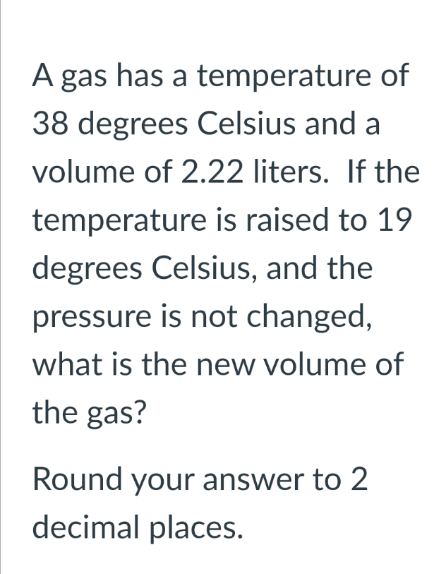 A gas has a temperature of
38 degrees Celsius and a
volume of 2.22 liters. If the
temperature is raised to 19
degrees Celsius, and the
pressure is not changed,
what is the new volume of
the gas?
Round your answer to 2
decimal places.
