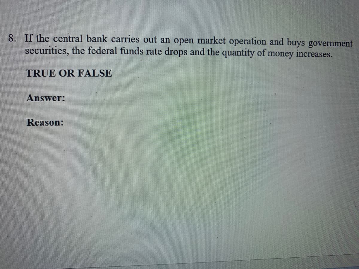 8. If the central bank carries out an open market operation and buys government
securities, the federal funds rate drops and the quantity of money increases.
TRUE OR FALSE
Answer:
Reason:
