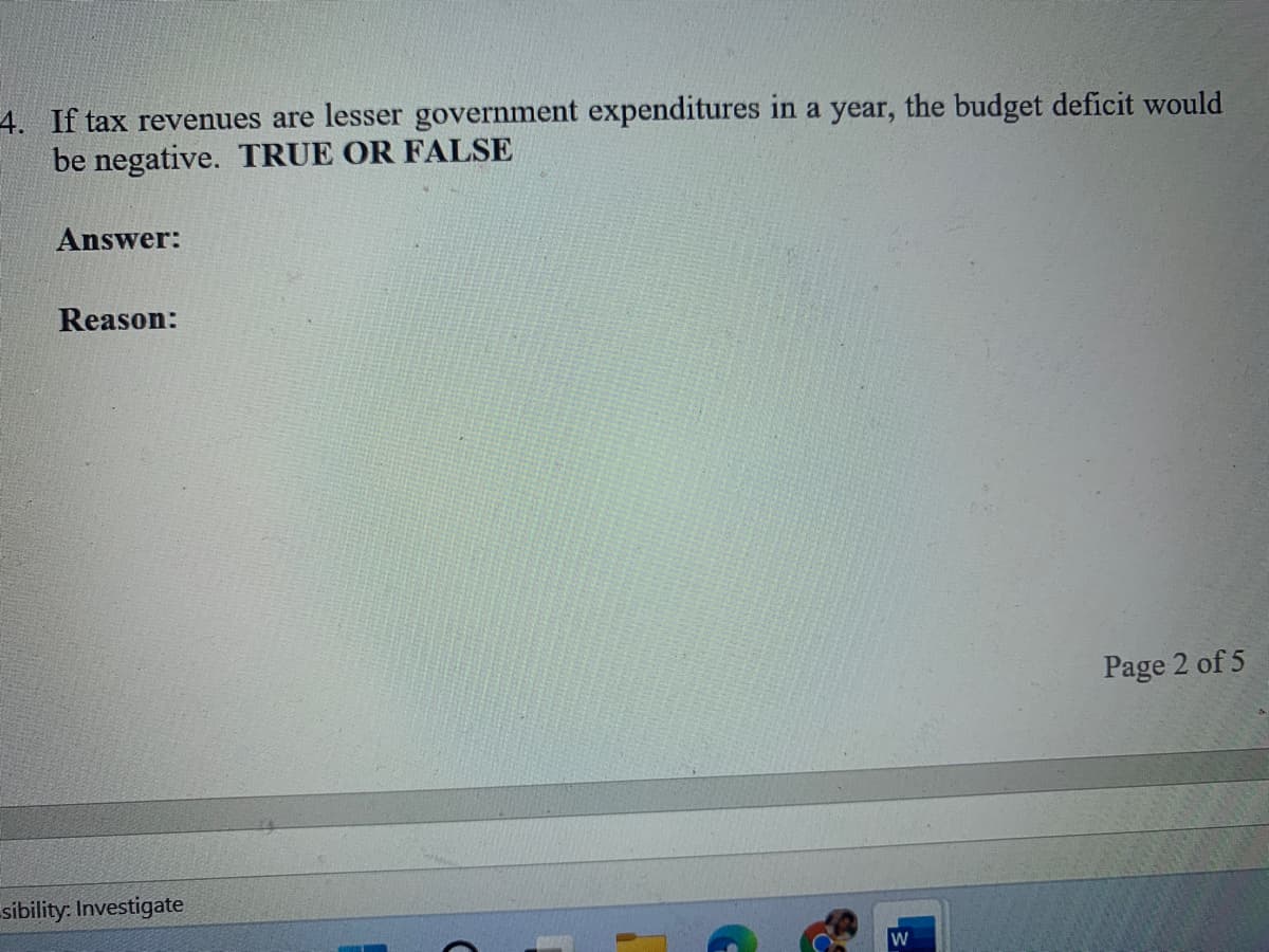 4. If tax revenues are lesser government expenditures in a year, the budget deficit would
be negative. TRUE OR FALSE
Answer:
Reason:
Page 2 of 5
sibility: Investigate
W

