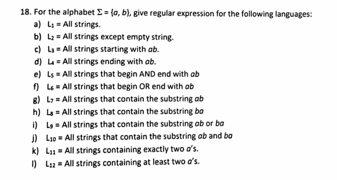 18. For the alphabet E = {a, b}, give regular expression for the following languages:
a) L1 = All strings.
b) L2 = All strings except empty string.
c) L3 = All strings starting with ab.
d) La = All strings ending with ab.
e) Ls = All strings that begin AND end with ab
f) L6 = All strings that begin OR end with ab
8) L7 = All strings that contain the substring ab
%3D
%3D
h) Lg = All strings that contain the substring ba
i) L9 = All strings that contain the substring ab or ba
j) L10 = All strings that contain the substring ab and ba
k) L11 = All strings containing exactly two a's.
%3D
I) L12 = All strings containing at least two a's.
