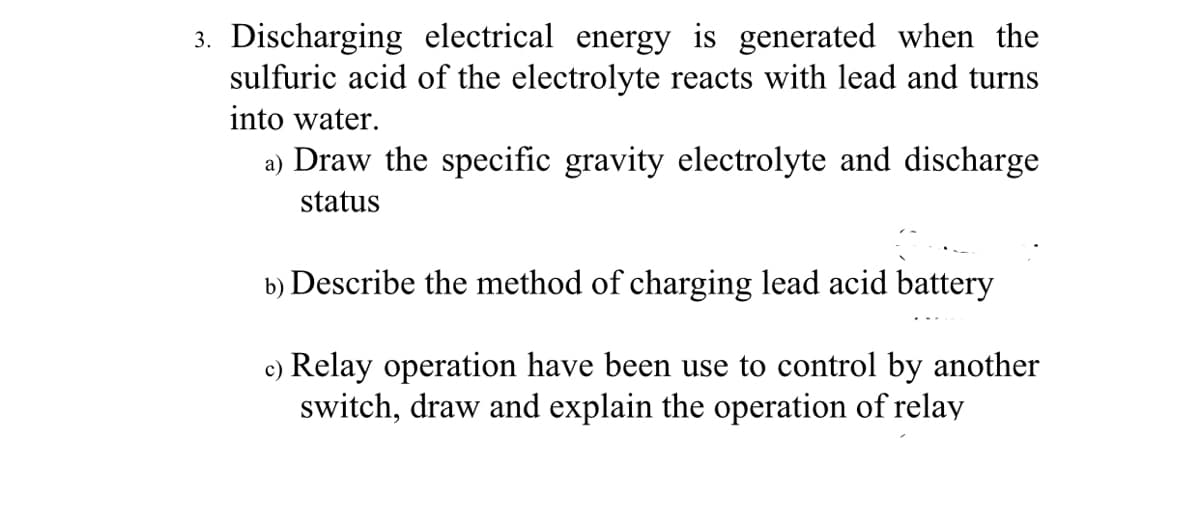 3. Discharging electrical energy is generated when the
sulfuric acid of the electrolyte reacts with lead and turns
into water.
a) Draw the specific gravity electrolyte and discharge
status
b) Describe the method of charging lead acid battery
c) Relay operation have been use to control by another
switch, draw and explain the operation of relay
