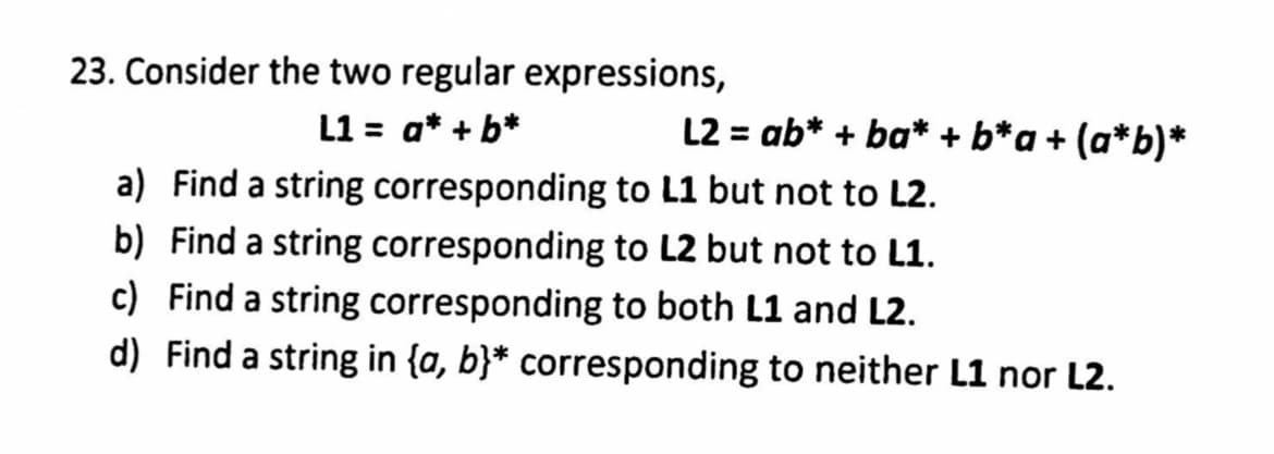 23. Consider the two regular expressions,
L1 = a* + b*
L2 = ab* + ba* + b*a + (a*b)*
a) Find a string corresponding to L1 but not to L2.
b) Find a string corresponding to L2 but not to L1.
c) Find a string corresponding to both L1 and L2.
d) Find a string in {a, b}* corresponding to neither L1 nor L2.
