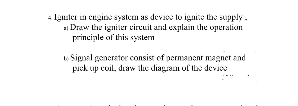 4. Igniter in engine system as device to ignite the supply,
a) Draw the igniter circuit and explain the operation
principle of this system
b) Signal generator consist of permanent magnet and
pick up coil, draw the diagram of the device
