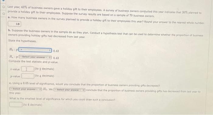 O Last year, 43% of business owners gave a holiday gift to their employees. A survey of business owners conducted this year indicates that 30% planned to
provide a holiday gift to their employees. Suppose the survey results are based on a sample of 70 business owners.
a. How many business owners in the survey planned to provide a holiday gift to their employees this year? Round your answer to the nearest whole number.
18
b. Suppose the business owners in the sample do as they plan. Conduct a hypothesis test that can be used to determine whether the proportion of business
owners providing holiday gifts had decreased from last year.
State the hypotheses.
Hạ : p>
0.43
H.P
-Select your answer
0.43
Compute the test statistic and p-value.
-value
(to 2 decimals)
(to 4 decimals)
pvalue
C. Using a 0.05 level of significance, would you conclude that the proportion of business owners providing gifts decreased?
Select your anewer Ho. We
Select your answer conclude that the proportion of business owners providing gifts has decreased from last year to
this year.
What is the smallest level of significance for which you could draw such a conciusion?
(to 4 decimals)
