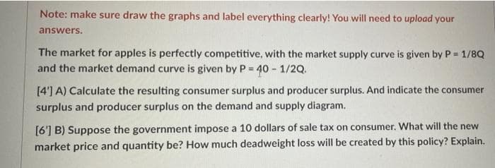 Note: make sure draw the graphs and label everything clearly! You will need to upload your
answers.
The market for apples is perfectly competitive, with the market supply curve is given by P 1/8Q
and the market demand curve is given by P = 40 - 1/2Q.
[4'] A) Calculate the resulting consumer surplus and producer surplus. And indicate the consumer
surplus and producer surplus on the demand and supply diagram.
[6'] B) Suppose the government impose a 10 dollars of sale tax on consumer. What will the new
market price and quantity be? How much deadweight loss will be created by this policy? Explain.
