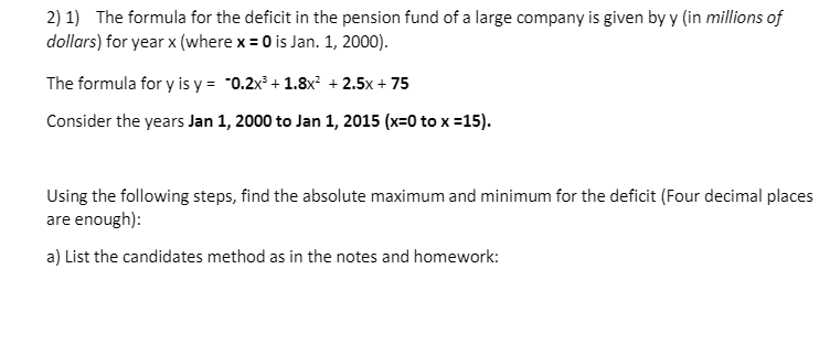 2) 1) The formula for the deficit in the pension fund of a large company is given by y (in millions of
dollars) for year x (where x = 0 is Jan. 1, 2000).
The formula for y is y = "0.2x° + 1.8x + 2.5x + 75
Consider the years Jan 1, 2000 to Jan 1, 2015 (x=0 to x =15).
Using the following steps, find the absolute maximum and minimum for the deficit (Four decimal places
are enough):
a) List the candidates method as in the notes and homework:
