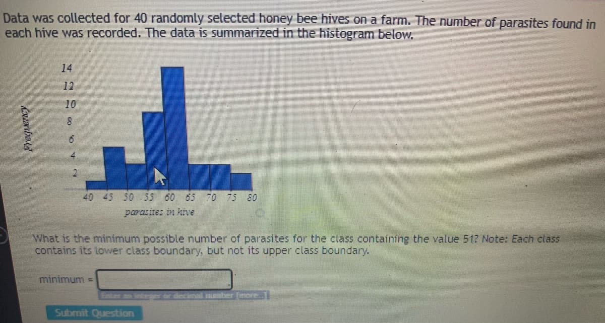 Data was collected for 40 randomly selected honey bee hives on a farm. The number of parasites found in
each hive was recorded. The data is summarized in the histogram below.
14
12
10
4.
40 45 50 55 60 65 70 75 80
parasites in hive
What is the minimum possible number of parasites for the class containing the value 517 Note: Each class
contains its lower class boundary, but not its upper class boundary.
minimum =
Ther finoire.
Submit Question
