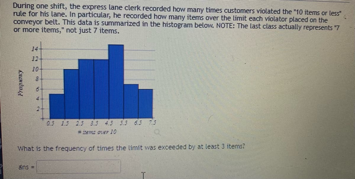During one shift, the express lane clerk recorded how many times customers violated the "10 items or less"
rule for his lane. In particular, he recorded how many items over the limit each violator placed on the
conveyor belt. This data is summarized in the histogram below. NOTE: The last class actually represents "7
or more items," not just 7 items.
14+
12
10
0.5 1.5 2.5 3.5 4.5
5.5 65 7.5
= items over 10
What is the frequency of times the limit was exceeded by at least 3 items?
ans =
