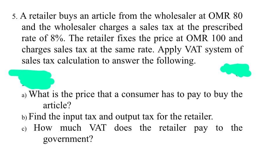 5. A retailer buys an article from the wholesaler at OMR 80
and the wholesaler charges a sales tax at the prescribed
rate of 8%. The retailer fixes the price at OMR 100 and
charges sales tax at the same rate. Apply VAT system of
sales tax calculation to answer the following.
a) What is the price that a consumer has to pay to buy the
article?
b) Find the input tax and output tax for the retailer.
c) How much VAT does the retailer pay to the
government?
