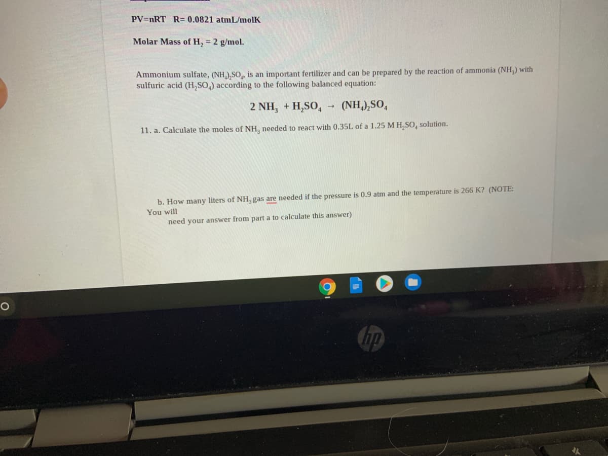 PV=nRT R= 0.0821 atmL/molK
Molar Mass of H, = 2 g/mol.
Ammonium sulfate, (NH,),SO, is an important fertilizer and can be prepared by the reaction of ammonia (NH,) with
sulfuric acid (H,SO,) according to the following balanced equation:
2 NH, + H,SO,
(NH,),SO,
11. a. Calculate the moles of NH, needed to react with 0.35L of a 1.25 M H, SO, solution.
b. How many liters of NH, gas are needed if the pressure is 0.9 atm and the temperature is 266 K? (NOTE:
You will
need your answer from part a to calculate this answer)
