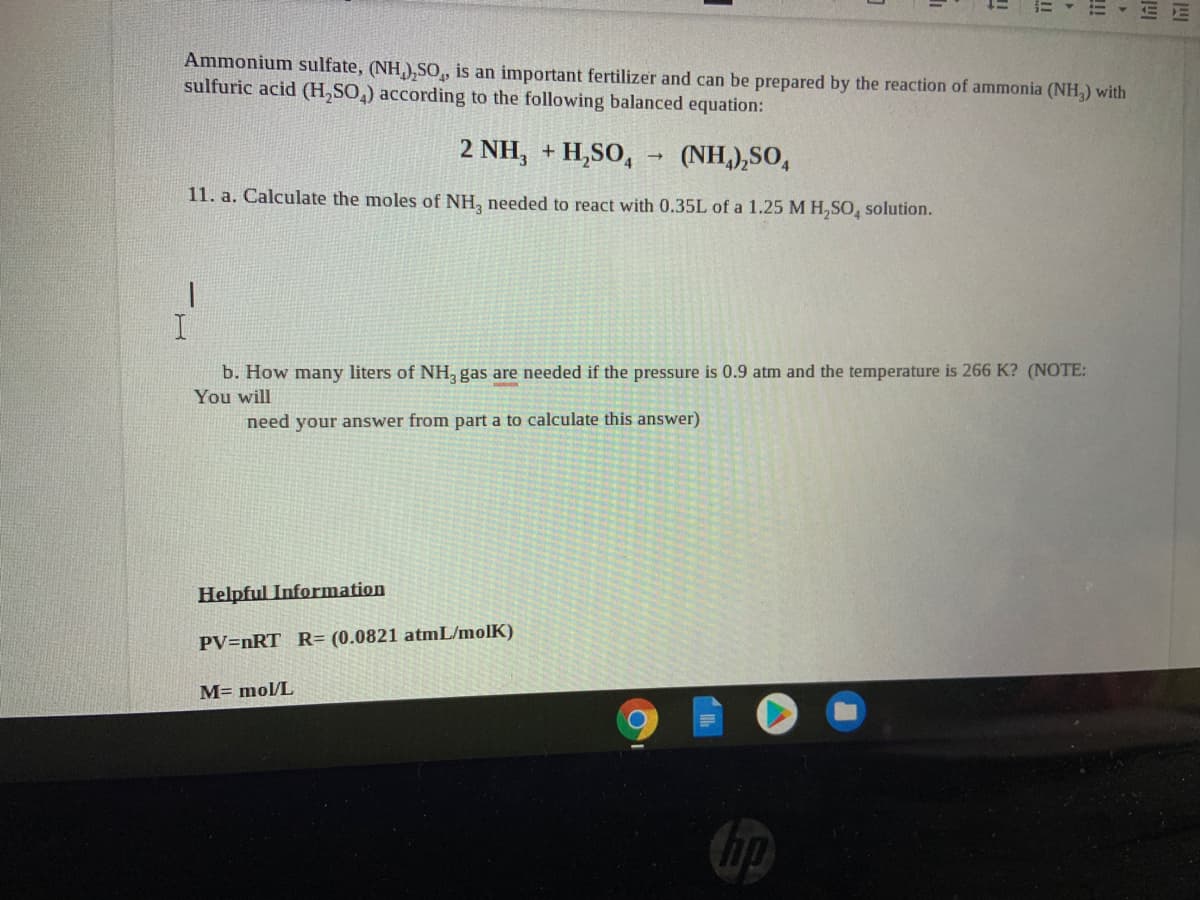 Ammonium sulfate, (NH,),SO,
sulfuric acid (H,SO,) according to the following balanced equation:
an important fertilizer and can be prepared by the reaction of ammonia (NH,) with
2 NH, + H,SO,
(NH,),SO,
11. a. Calculate the moles of NH, needed to react with 0.35L of a 1.25 M H,SO, solution.
b. How many liters of NH, gas are needed if the pressure is 0.9 atm and the temperature is 266 K? (NOTE:
You will
need your answer from part a to calculate this answer)
Helpful Information
PV=nRT R= (0.0821 atmL/molK)
M= mol/L
!
