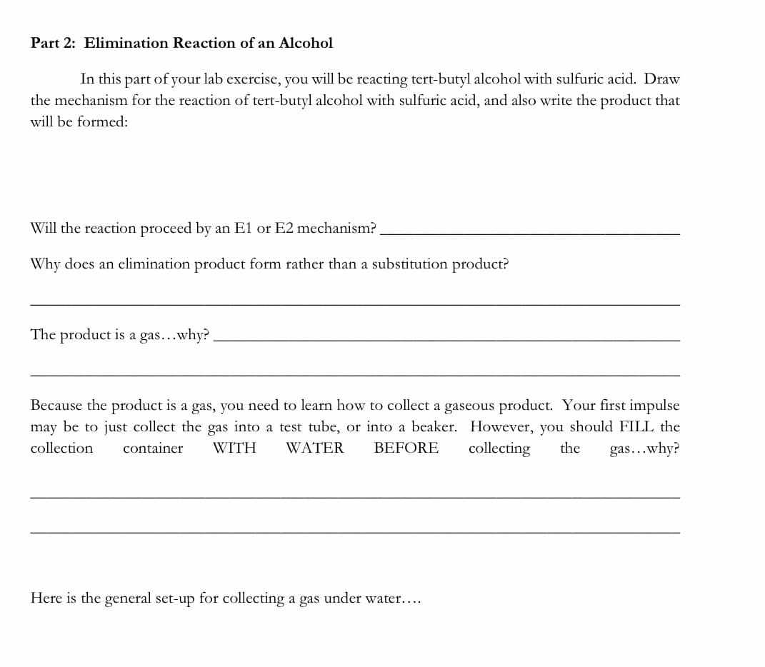 Part 2: Elimination Reaction of an Alcohol
In this
lab exercise, you will be reacting tert-butyl alcohol with sulfuric acid. Draw
the mechanism for the reaction of tert-butyl alcohol with sulfuric acid, and also write the product that
part
of
your
will be formed:
Will the reaction proceed by an E1 or E2 mechanism?
Why does an elimination product form rather than a substitution product?
The product is a gas...why?
Because the product is a gas, you need to learn how to collect a gaseous product. Your first impulse
may be to just collect the gas into a test tube, or into a beaker. However, you should FILL the
collection
container
WITH
WATER
BEFORE
collecting
the
gas...why?
Here is the general set-up for collecting a gas under water....
