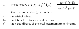 1.
a)
b)
c)
(x+6)(x-5)
(x-2)² (x+3)
The derivative of f(x), is f'(x)
(line method or chart), determine:
the critical values.
the intervals of increase and decrease.
the x-coordinates of the local maximums or minimums.