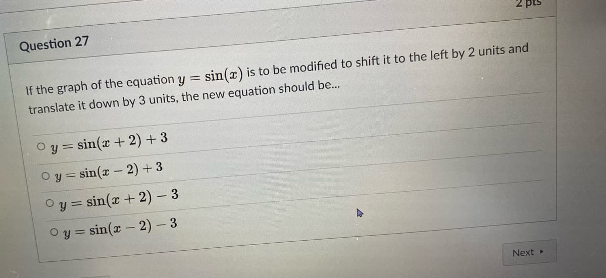 2 pts
Question 27
If the graph of the equation y = sin(x) is to be modified to shift it to the left by 2 units and
translate it down by 3 units, the new equation should be...
O y = sin(x + 2) + 3
O y = sin(x - 2) +3
Oy = sin(x + 2) – 3
O y = sin(x – 2) - 3
Next »
