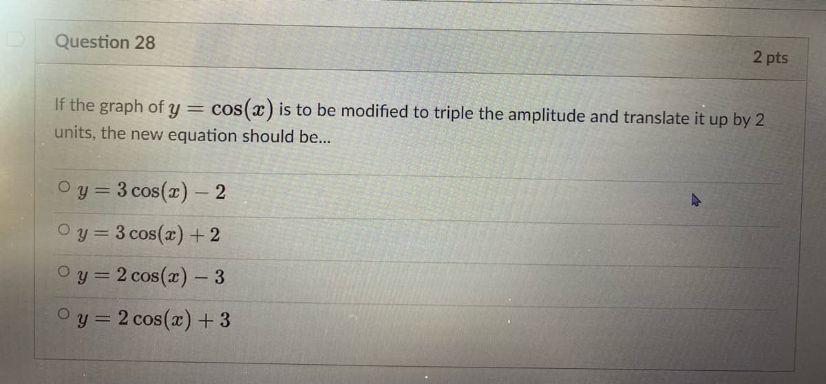 Question 28
2 pts
If the graph of y
cos(x) is to be modified to triple the amplitude and translate it up by 2
units, the new equation should be...
Oy = 3 cos(x) – 2
O y = 3 cos(x) +2
O y = 2 cos(x) – 3
O y = 2 cos(x) + 3
