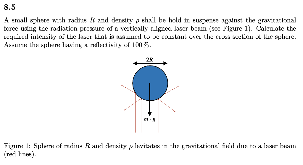 8.5
A small sphere with radius R and density p shall be hold in suspense against the gravitational
force using the radiation pressure of a vertically aligned laser beam (see Figure 1). Calculate the
required intensity of the laser that is assumed to be constant over the cross section of the sphere.
Assume the sphere having a reflectivity of 100 %.
2R
m. g
Figure 1: Sphere of radius R and density p levitates in the gravitational field due to a laser beam
(red lines).