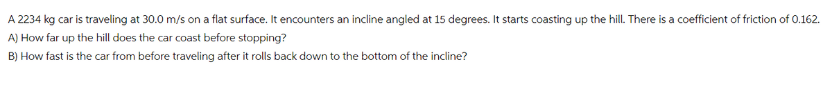 A 2234 kg car is traveling at 30.0 m/s on a flat surface. It encounters an incline angled at 15 degrees. It starts coasting up the hill. There is a coefficient of friction of 0.162.
A) How far up the hill does the car coast before stopping?
B) How fast is the car from before traveling after it rolls back down to the bottom of the incline?