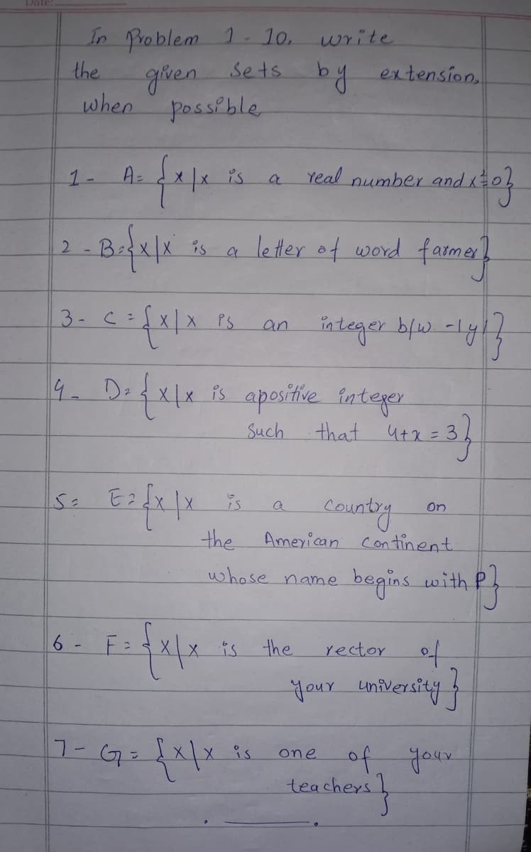 In Problem 1-10.
the
Sets
given
when possible
1-
A =
e fate is
2-B₁{x|x
3- c =
== {X/X
4. D= {X/x
and x=0}
is a letter of word farmer?
E2√x | x
6- F=
F= {x|x
PS
a
7- G = {x|x is
an
write
by
integer b/w. -ly!
is apositive integer
that 4+x=3}
Such
a
extension,
real
is
the American Continent.
whose name
begins with
the
number
Country
rector
On
your university }
one of your
teachers }