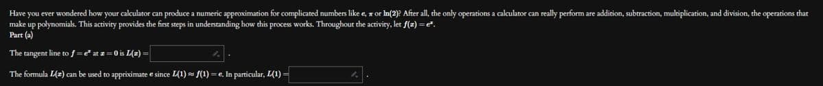 Have you ever wondered how your calculator can produce a numeric approximation for complicated numbers like e, or ln(2)? After all, the only operations a calculator can really perform are addition, subtraction, multiplication, and division, the operations that
make up polynomials. This activity provides the first steps in understanding how this process works. Throughout the activity, let f(z) = e².
Part (a)
The tangent line to f = e² at z = 0 is L(z)
The formula L(z) can be used to appriximate e since L(1) ≈ f(1) = e. In particular, L(1) =