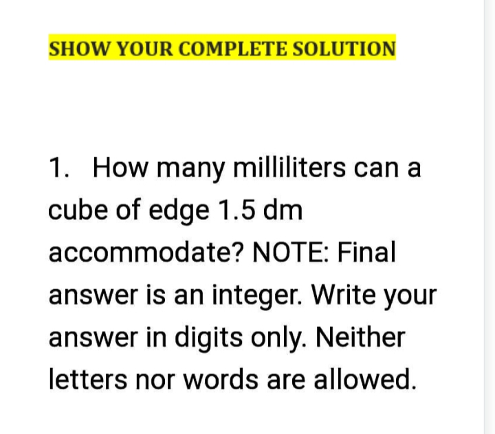 SHOW YOUR COMPLETE SOLUTION
1. How many milliliters can a
cube of edge 1.5 dm
accommodate? NOTE: Final
answer is an integer. Write your
answer in digits only. Neither
letters nor words are allowed.