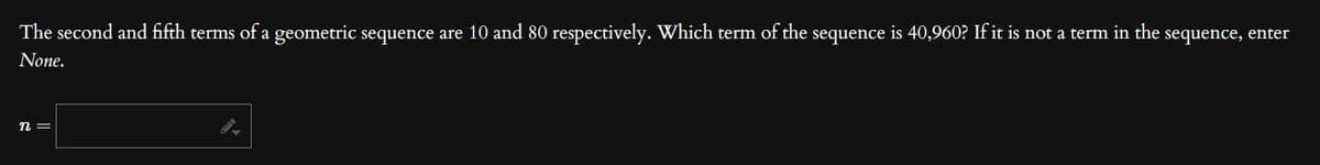 The second and fifth terms of a geometric sequence are 10 and 80 respectively. Which term of the sequence is 40,960? If it is not a term in the sequence, enter
None.
n =