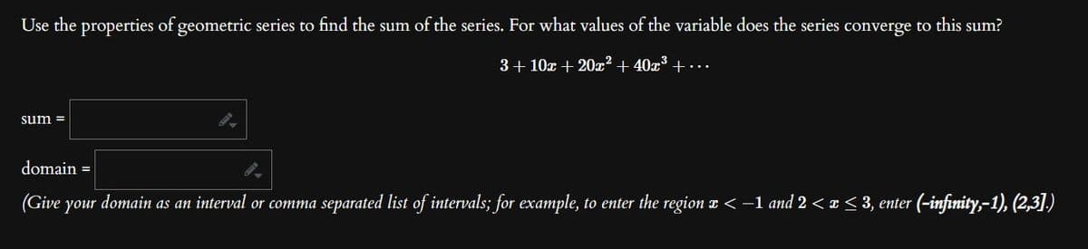 Use the properties of geometric series to find the sum of the series. For what values of the variable does the series converge to this sum?
3+10x + 20x² + 40x³ +...
sum =
domain=
(Give
your
r domain as an interval or comma separated list of intervals; for example, to enter the region x < −1 and 2 < x ≤ 3, enter (-infinity,-1), (2,3].)