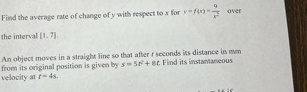 Find the average rate of change of y with respect to x for = f(x) = 2/3
the interval [1, 7].
over
An object moves in a straight line so that after seconds its distance in mm
from its original position is given by s= 5t2+8t. Find its instantaneous
velocity at t= 4s.
16 if