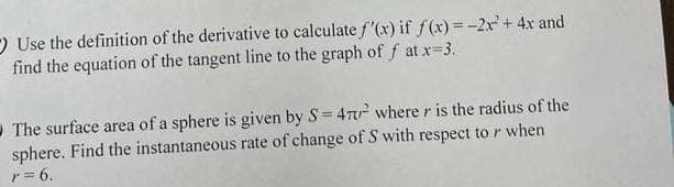 Use the definition of the derivative to calculate f'(x) if f(x)=-2x² + 4x and
find the equation of the tangent line to the graph of f at x=3.
The surface area of a sphere is given by S= 47² where r is the radius of the
sphere. Find the instantaneous rate of change of S with respect to r when
r = 6.