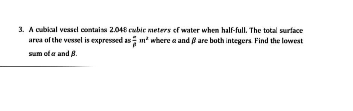 3. A cubical vessel contains 2.048 cubic meters of water when half-full. The total surface
area of the vessel is expressed as m² where a and ß are both integers. Find the lowest
sum of a and B.