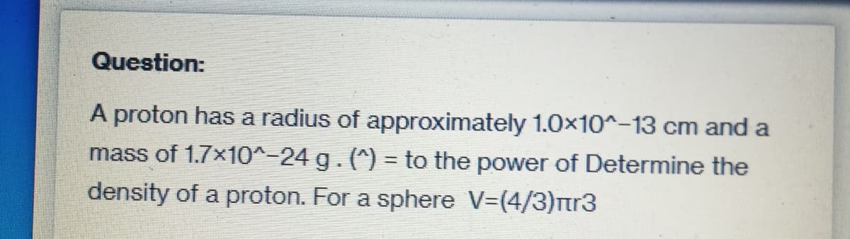 Question:
A proton has a radius of approximately 1.0x10^-13 cm and a
mass of 1.7×10^-24 g. (^)= to the power of Determine the
density of a proton. For a sphere V=(4/3)πr3