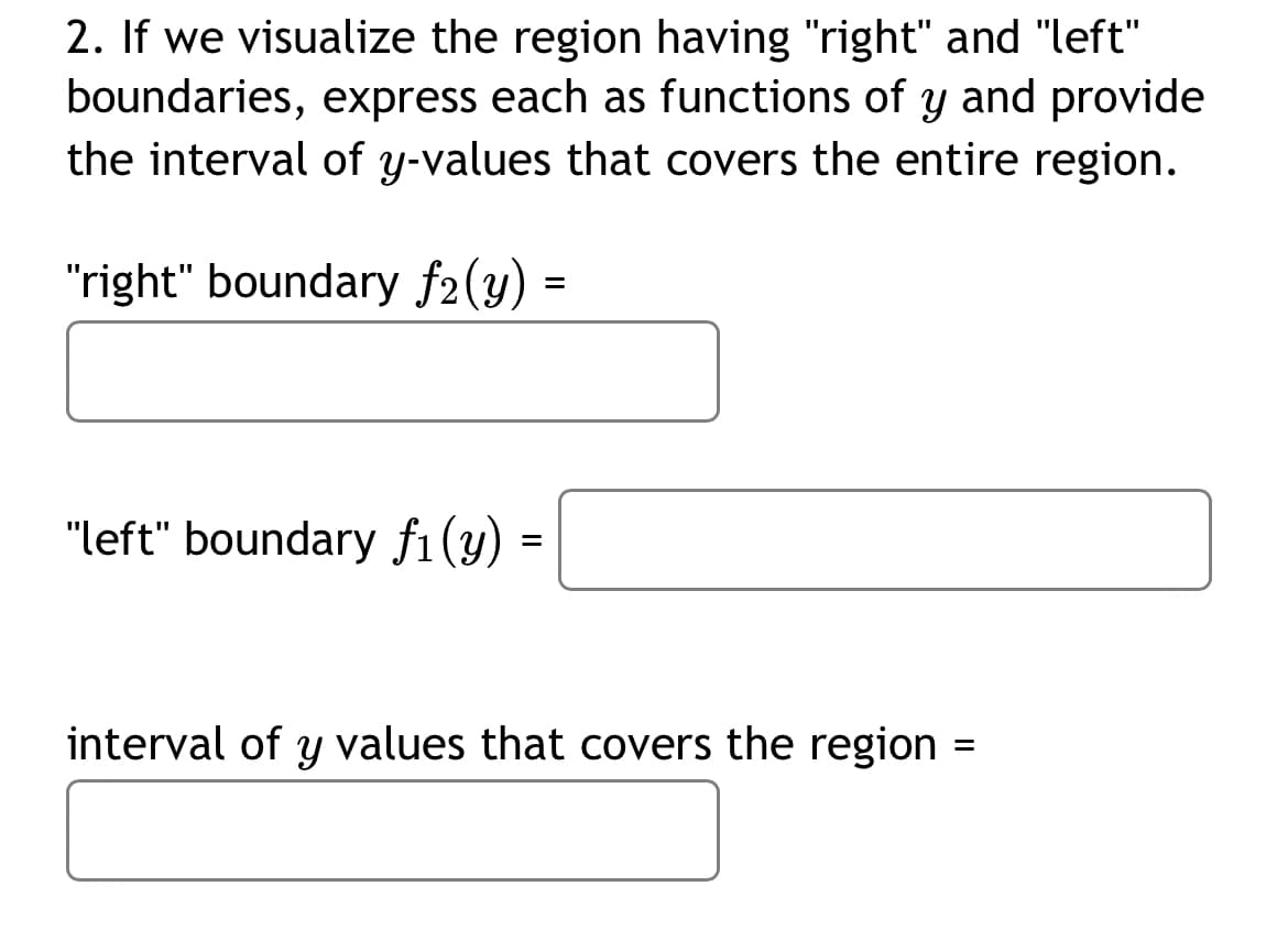2. If we visualize the region having "right" and "left"
boundaries, express each as functions of y and provide
the interval of y-values that covers the entire region.
"right" boundary f2(y) =
"left" boundary f1(y) =
interval of y values that covers the region =
