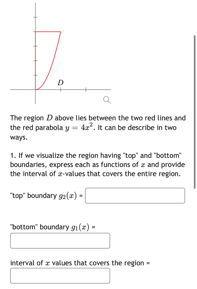 D
+
The region D above lies between the two red lines and
the red parabola y
4x. It can be describe in two
ways.
1. If we visualize the region having "top" and "bottom"
boundaries, express each as functions of x and provide
the interval of x-values that covers the entire region.
"top" boundary g2 (x) =
"bottom" boundary g1(x) =
%3D
interval of x values that covers the region =
%3D
