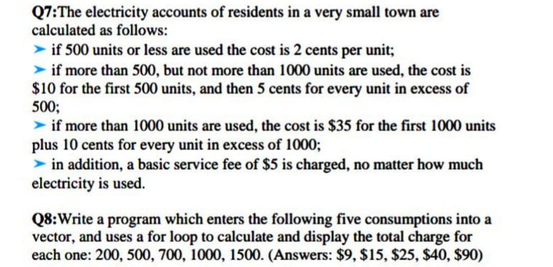 Q7:The electricity accounts of residents in a very small town are
calculated as follows:
if 500 units or less are used the cost is 2 cents per unit;
> if more than 500, but not more than 1000 units are used, the cost is
$10 for the first 500 units, and then 5 cents for every unit in excess of
500;
> if more than 1000 units are used, the cost is $35 for the first 1000 units
plus 10 cents for every unit in excess of 1000;
in addition, a basic service fee of $5 is charged, no matter how much
electricity is used.
Q8:Write a program which enters the following five consumptions into a
vector, and uses a for loop to calculate and display the total charge for
each one: 200, 500, 700, 1000, 1500. (Answers: $9 $15, $25, $40, $90)
