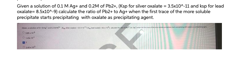 Given a solution of 0.1 M Ag+ and 0.2M of Pb2+, (Ksp for silver oxalate = 3.5x10^-11 and ksp for lead
oxalate= 8.5x10^-9) calculate the ratio of Pb2+ to Ag+ when the first trace of the more soluble
precipitate starts precipitating with oxalate as precipitating agent.
Given, a soiution of a1 MAe and 02M
er alate - SK 10 t 10 e eenite bdemie r
1 10
O242 10?
