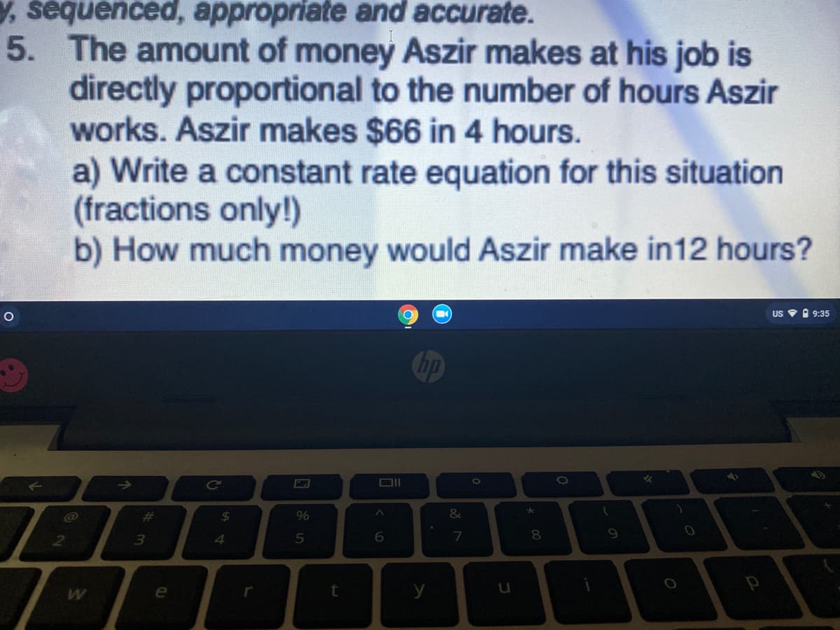 , sequenced, appropriate and accurate.
5. The amount of money Aszir makes at his job is
directly proportional to the number of hours Aszir
works. Aszir makes $66 in 4 hours.
a) Write a constant rate equation for this situation
(fractions only!)
b) How much money would Aszir make in12 hours?
US V O 9:35
Chp
%23
24
3
e
t
y
の
