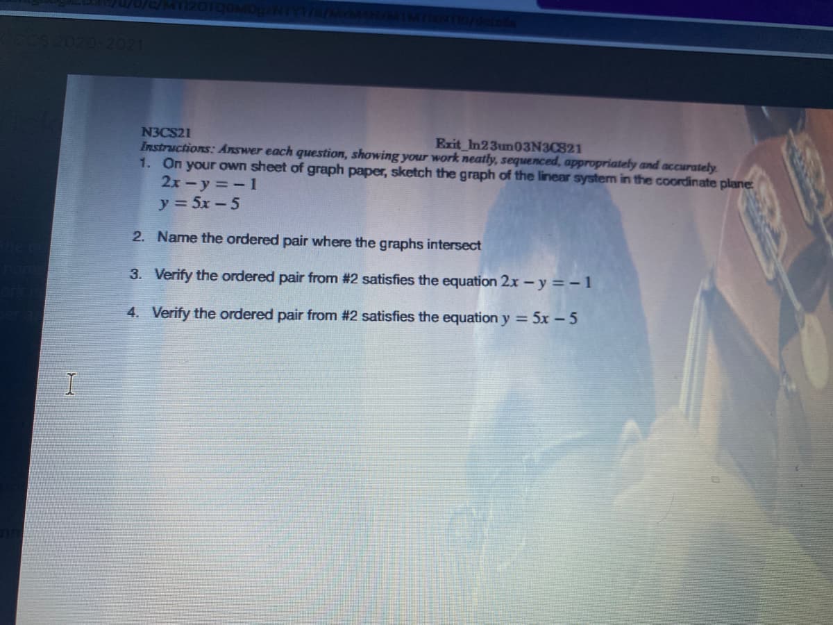 2021
N3CS21
Instructions: Answer each question, showing your work neatly, sequenced, appropriately and accurately.
1. On your own sheet of graph paper, sketch the graph of the linear system in the coordinate plane:
2x-y =-1
y 5x-5
Exit In23un03N3C821
2. Name the ordered pair where the graphs intersect
3. Verify the ordered pair from #2 satisfies the equation 2x - y =-1
4. Verify the ordered pair from #2 satisfies the equation y = 5x – 5
