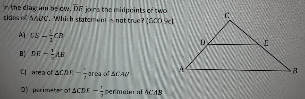 In the diagram below, DE joins the midpoints of two
sides of AABC. Which statement is not true? (GCO.9c)
A) CE ==CB
B) DE = AB
C) area of ACDE = =
area of ACAB
D) perimeter of ACDE
perimeter of ACAB
