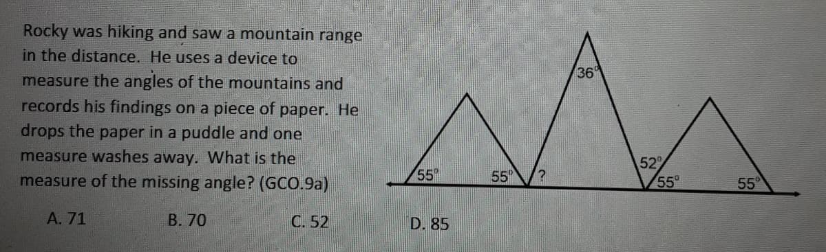 Rocky was hiking and saw a mountain range
in the distance. He uses a device to
36
measure the angles of the mountains and
records his findings on a piece of paper. He
drops the paper in a puddle and one
measure washes away. What is the
measure of the missing angle? (GCO.9a)
52
55
55
55
55
A. 71
B. 70
C. 52
D. 85
