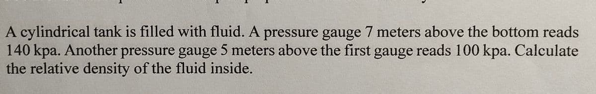 A cylindrical tank is filled with fluid. A pressure gauge 7 meters above the bottom reads
140 kpa. Another pressure gauge 5 meters above the first gauge reads 100 kpa. Calculate
the relative density of the fluid inside.
