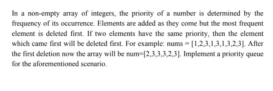 In a non-empty array of integers, the priority of a number is determined by the
frequency of its occurrence. Elements are added as they come but the most frequent
element is deleted first. If two elements have the same priority, then the element
which came first will be deleted first. For example: nums = [1,2,3,1,3,1,3,2,3]. After
the first deletion now the array will be num=[2,3,3,3,2,3]. Implement a priority queue
for the aforementioned scenario.
