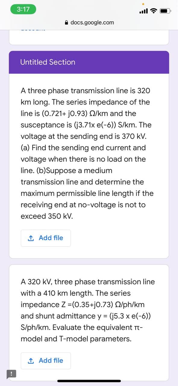 3:17
ll ?
A docs.google.com
Untitled Section
A three phase transmission line is 320
km long. The series impedance of the
line is (0.721+ j0.93) Q/km and the
susceptance is (j3.71x e(-6)) S/km. The
voltage at the sending end is 370 kV.
(a) Find the sending end current and
voltage when there is no load on the
line. (b)Suppose a medium
transmission line and determine the
maximum permissible line length if the
receiving end at no-voltage is not to
exceed 350 kV.
1 Add file
A 320 kV, three phase transmission line
with a 410 km length. The series
impedance Z =(0.35+j0.73) Q/ph/km
and shunt admittance y = (j5.3 x e(-6))
S/ph/km. Evaluate the equivalent Tt-
model and T-model parameters.
1 Add file
