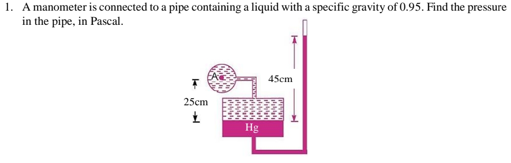 1. A manometer is connected to a pipe containing a liquid with a specific gravity of 0.95. Find the pressure
in the pipe, in Pascal.
25cm
www
יויויויידי
Hg
45cm
זיװיויויו
اااا
➜