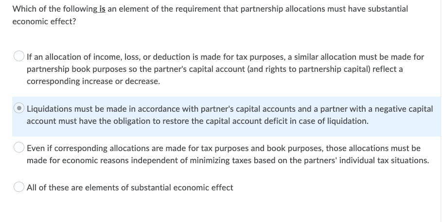 Which of the following is an element of the requirement that partnership allocations must have substantial
economic effect?
If an allocation of income, loss, or deduction is made for tax purposes, a similar allocation must be made for
partnership book purposes so the partner's capital account (and rights to partnership capital) reflect a
corresponding increase or decrease.
Liquidations must be made in accordance with partner's capital accounts and a partner with a negative capital
account must have the obligation to restore the capital account deficit in case of liquidation.
Even if corresponding allocations are made for tax purposes and book purposes, those allocations must be
made for economic reasons independent of minimizing taxes based on the partners' individual tax situations.
All of these are elements of substantial economic effect