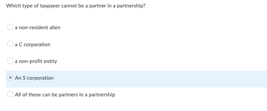 Which type of taxpayer cannot be a partner in a partnership?
a non-resident alien
a C corporation
a non-profit entity
An S corporation
All of these can be partners in a partnership